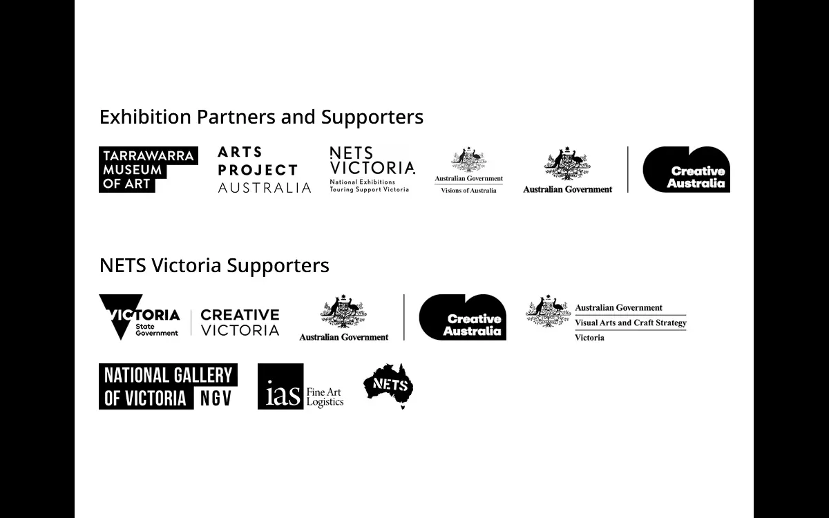 Exhibition Partners and Supporters - Tarrawarra Museum of Art, Arts Project Australia, National Exhibitions Touring Support (NETS) Victoria, Australian Government - Visions of Australia, Australian Government - Creative Australia. NETS Victoria Supporters - Victoria State Government - Creative Victoria, Australian Government - Creative Australia, Australian Government - Visual Arts and Craft Strategy Victoria, IAS Fine Art Logistics, NETS Australia